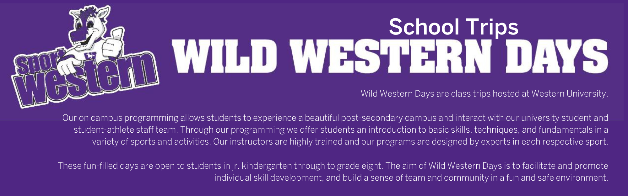 Wild Western Days School Trips: Wild Western Days are class trips hosted at Western University.  Our on campus programming allows students to experience a beautiful post-secondary campus and interact with our university student and student-athlete staff team. Through our programming we offer students an introduction to basic skills, techniques, and fundamentals in a variety of sports and activities. Our instructors are highly trained and our programs are designed by experts in each respective sport.  These fun-filled days are open to students in jr. kindergarten through to grade eight. The aim of Wild Western Days is to facilitate and promote individual skill development, and build a sense of team and community in a fun and safe environment